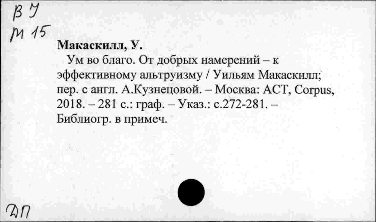 ﻿/И 76
Макаскилл, У.
Ум во благо. От добрых намерений - к эффективному альтруизму / Уильям Макаскилл; пер. с англ. А.Кузнецовой. - Москва: ACT, Corpus, 2018.-281 с.: граф.-Указ.: с.272-281.-Библиогр. в примеч.
7 П